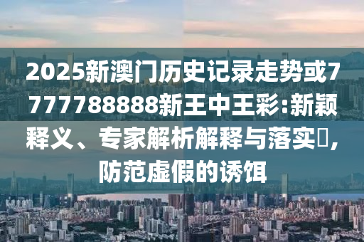 2025新澳門歷史記錄走勢或7777788888新王中王彩:新穎釋義、專家解析解釋與落實?,防范虛假的誘餌