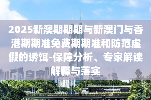 2025新澳期期期與新澳門與香港期期準免費期期準和防范虛假的誘餌-保障分析、專家解讀解釋與落實