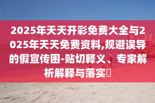2025年天天開彩免費大全與2025年天天免費資料,規避誤導的假宣傳困-貼切釋義、專家解析解釋與落實?