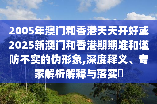 2005年澳門和香港天天開好或2025新澳門和香港期期準和謹防不實的偽形象,深度釋義、專家解析解釋與落實?