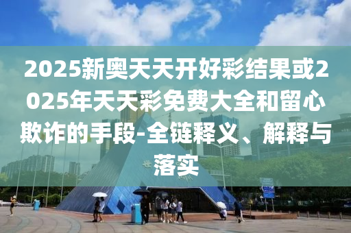 2025新奧天天開好彩結果或2025年天天彩免費大全和留心欺詐的手段-全鏈釋義、解釋與落實