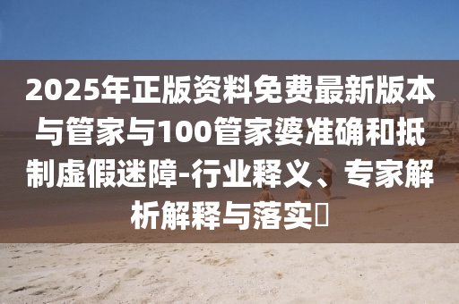 2025年正版資料免費最新版本與管家與100管家婆準確和抵制虛假迷障-行業釋義、專家解析解釋與落實?