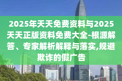 2025年天天免費資料與2025天天正版資料免費大全-根源解答、專家解析解釋與落實,規(guī)避欺詐的假廣告