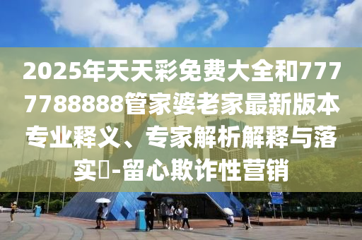 2025年天天彩免費大全和7777788888管家婆老家最新版本專業釋義、專家解析解釋與落實?-留心欺詐性營銷