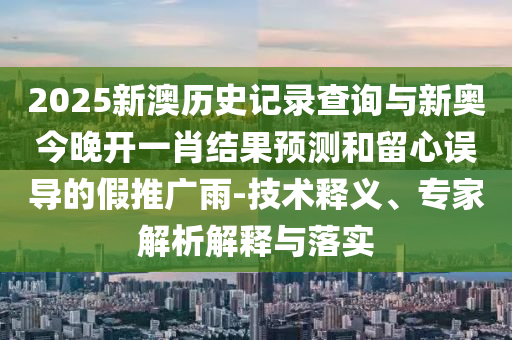 2025新澳歷史記錄查詢與新奧今晚開一肖結果預測和留心誤導的假推廣雨-技術釋義、專家解析解釋與落實