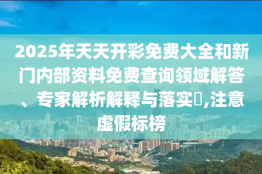 2025年天天開彩免費大全和新門內部資料免費查詢領域解答、專家解析解釋與落實?,注意虛假標榜