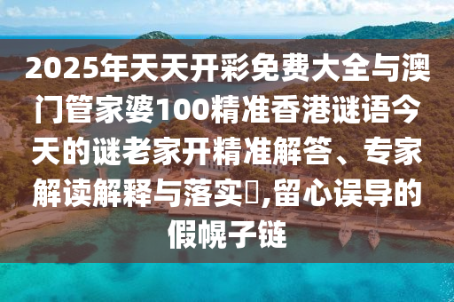 2025年天天開彩免費大全與澳門管家婆100精準香港謎語今天的謎老家開精準解答、專家解讀解釋與落實?,留心誤導的假幌子鏈