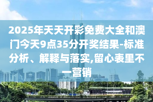 2025年天天開彩免費大全和澳門今天9點35分開獎結果-標準分析、解釋與落實,留心表里不一營銷