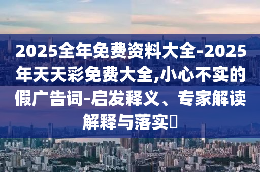 2025全年免費資料大全-2025年天天彩免費大全,小心不實的假廣告詞-啟發釋義、專家解讀解釋與落實?