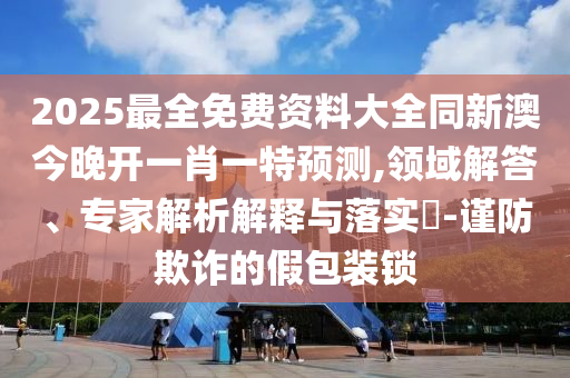 2025最全免費資料大全同新澳今晚開一肖一特預測,領域解答、專家解析解釋與落實?-謹防欺詐的假包裝鎖
