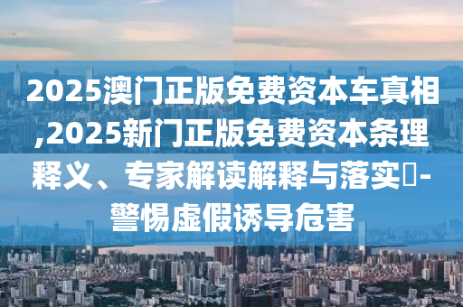 2025澳門正版免費資本車真相,2025新門正版免費資本條理釋義、專家解讀解釋與落實?-警惕虛假誘導(dǎo)危害
