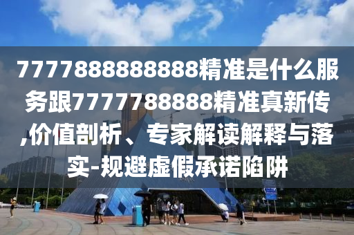 7777888888888精準是什么服務跟7777788888精準真新傳,價值剖析、專家解讀解釋與落實-規避虛假承諾陷阱