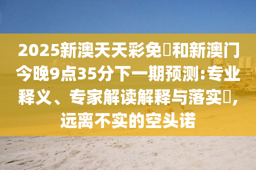 2025新澳天天彩免費和新澳門今晚9點35分下一期預(yù)測:專業(yè)釋義、專家解讀解釋與落實?,遠(yuǎn)離不實的空頭諾