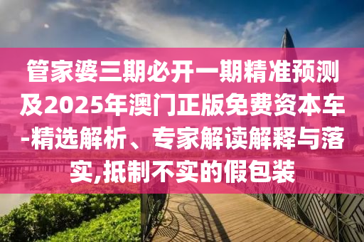 管家婆三期必開一期精準預測及2025年澳門正版免費資本車-精選解析、專家解讀解釋與落實,抵制不實的假包裝