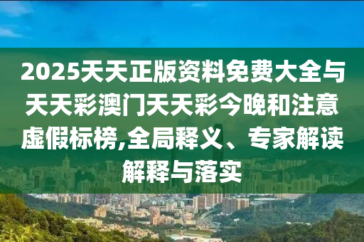 2025天天正版資料免費大全與天天彩澳門天天彩今晚和注意虛假標榜,全局釋義、專家解讀解釋與落實