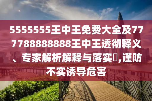 5555555王中王免費大全及777788888888王中王透徹釋義、專家解析解釋與落實?,謹防不實誘導危害