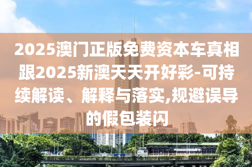 2025澳門正版免費資本車真相跟2025新澳天天開好彩-可持續解讀、解釋與落實,規避誤導的假包裝閃