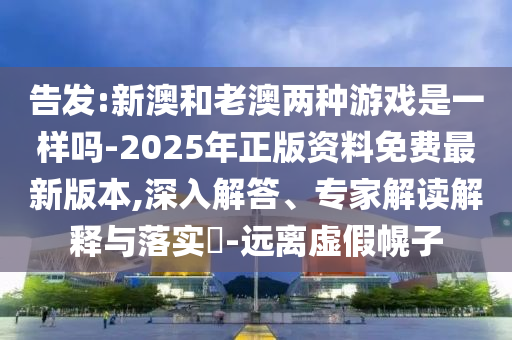 告發(fā):新澳和老澳兩種游戲是一樣嗎-2025年正版資料免費(fèi)最新版本,深入解答、專家解讀解釋與落實(shí)?-遠(yuǎn)離虛假幌子
