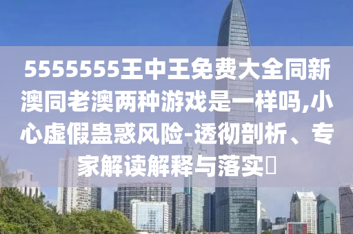 5555555王中王免費大全同新澳同老澳兩種游戲是一樣嗎,小心虛假蠱惑風險-透徹剖析、專家解讀解釋與落實?