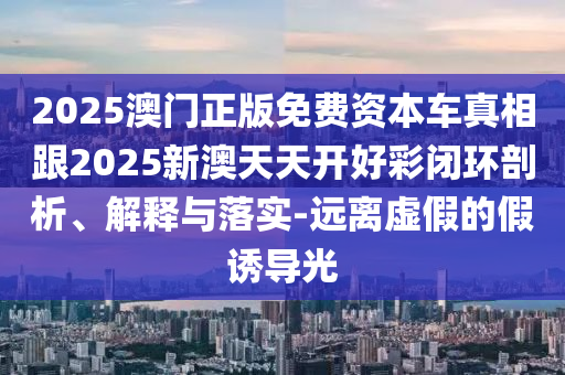 2025澳門正版免費資本車真相跟2025新澳天天開好彩閉環剖析、解釋與落實-遠離虛假的假誘導光