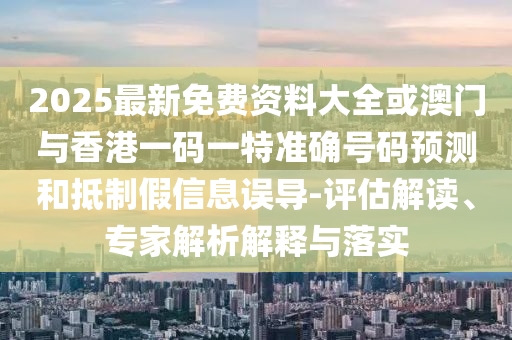 2025最新免費資料大全或澳門與香港一碼一特準確號碼預測和抵制假信息誤導-評估解讀、專家解析解釋與落實