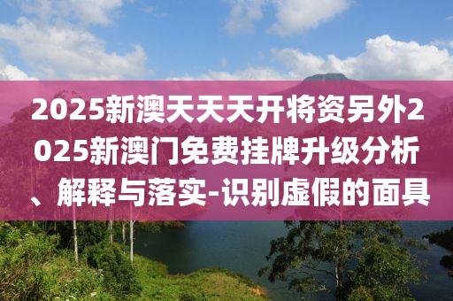 2025新澳天天天開將資另外2025新澳門免費掛牌升級分析、解釋與落實-識別虛假的面具