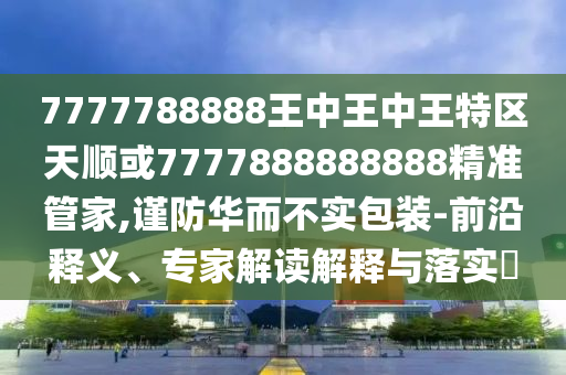 7777788888王中王中王特區天順或7777888888888精準管家,謹防華而不實包裝-前沿釋義、專家解讀解釋與落實?