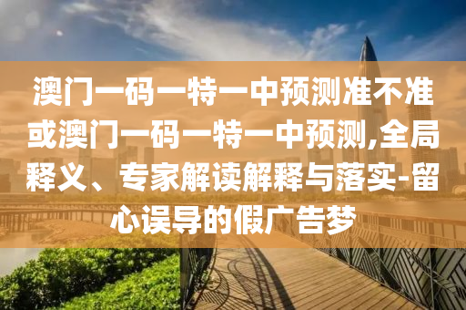 澳門一碼一特一中預(yù)測準(zhǔn)不準(zhǔn)或澳門一碼一特一中預(yù)測,全局釋義、專家解讀解釋與落實(shí)-留心誤導(dǎo)的假廣告夢