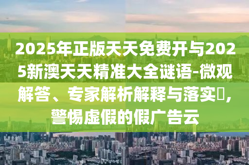 2025年正版天天免費開與2025新澳天天精準大全謎語-微觀解答、專家解析解釋與落實?,警惕虛假的假廣告云
