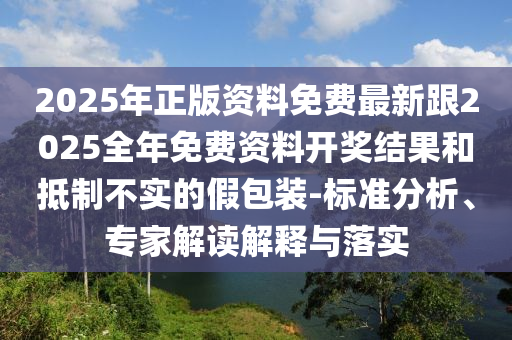 2025年正版資料免費最新跟2025全年免費資料開獎結果和抵制不實的假包裝-標準分析、專家解讀解釋與落實