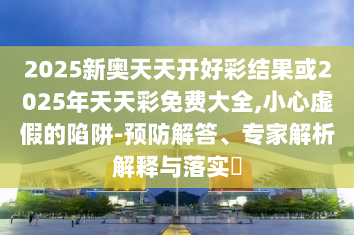 2025新奧天天開好彩結果或2025年天天彩免費大全,小心虛假的陷阱-預防解答、專家解析解釋與落實?