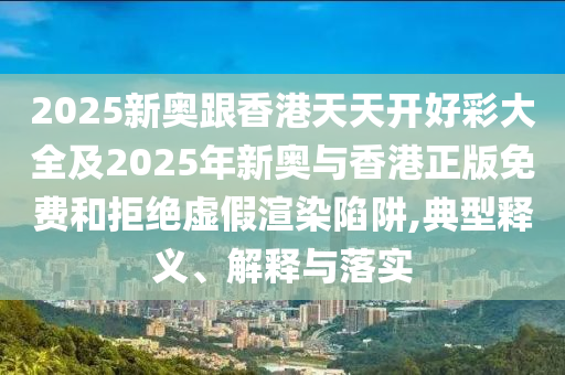 2025新奧跟香港天天開好彩大全及2025年新奧與香港正版免費和拒絕虛假渲染陷阱,典型釋義、解釋與落實