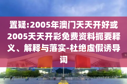 置疑:2005年澳門天天開好或2005天天開彩免費資料扼要釋義、解釋與落實-杜絕虛假誘導詞