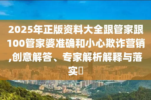 2025年正版資料大全跟管家跟100管家婆準確和小心欺詐營銷,創意解答、專家解析解釋與落實?