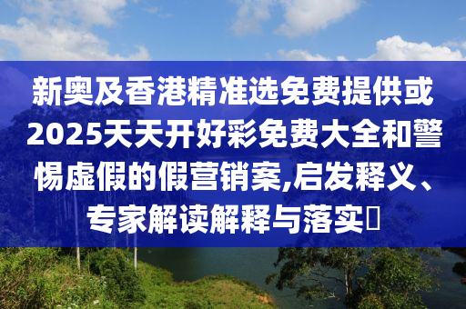 新奧及香港精準(zhǔn)選免費(fèi)提供或2025天天開好彩免費(fèi)大全和警惕虛假的假營銷案,啟發(fā)釋義、專家解讀解釋與落實(shí)?