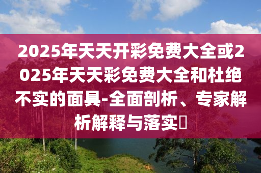 2025年天天開彩免費大全或2025年天天彩免費大全和杜絕不實的面具-全面剖析、專家解析解釋與落實?