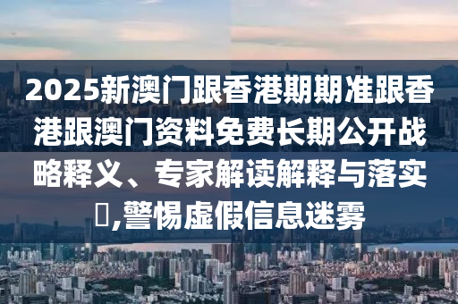 2025新澳門跟香港期期準跟香港跟澳門資料免費長期公開戰略釋義、專家解讀解釋與落實?,警惕虛假信息迷霧