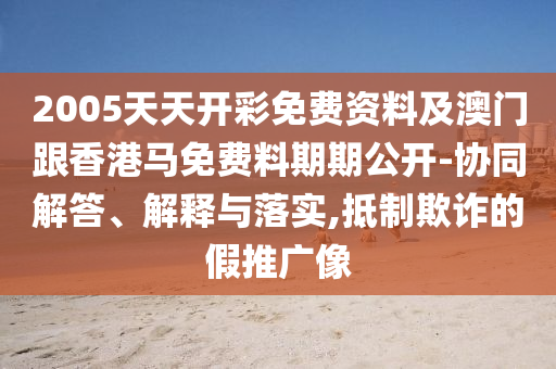 2005天天開彩免費資料及澳門跟香港馬免費料期期公開-協同解答、解釋與落實,抵制欺詐的假推廣像