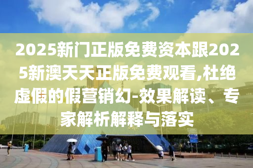 2025新門正版免費資本跟2025新澳天天正版免費觀看,杜絕虛假的假營銷幻-效果解讀、專家解析解釋與落實