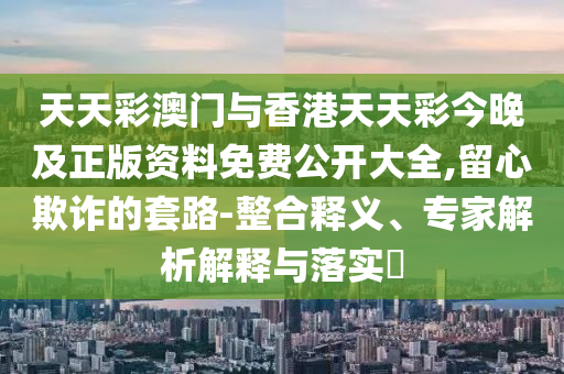 天天彩澳門與香港天天彩今晚及正版資料免費(fèi)公開大全,留心欺詐的套路-整合釋義、專家解析解釋與落實(shí)?