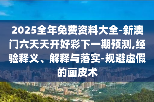 2025全年免費(fèi)資料大全-新澳門六天天開好彩下一期預(yù)測,經(jīng)驗(yàn)釋義、解釋與落實(shí)-規(guī)避虛假的畫皮術(shù)
