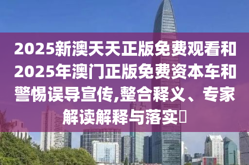 2025新澳天天正版免費觀看和2025年澳門正版免費資本車和警惕誤導宣傳,整合釋義、專家解讀解釋與落實?