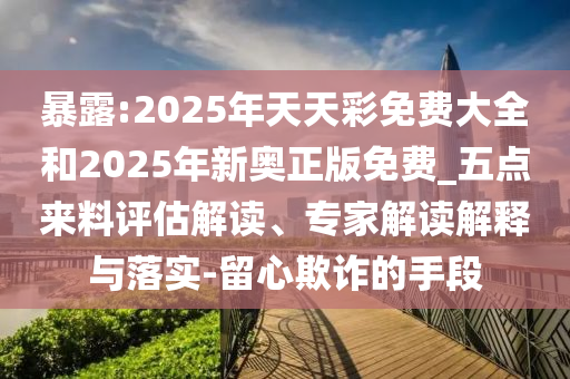 暴露:2025年天天彩免費(fèi)大全和2025年新奧正版免費(fèi)_五點(diǎn)來(lái)料評(píng)估解讀、專(zhuān)家解讀解釋與落實(shí)-留心欺詐的手段