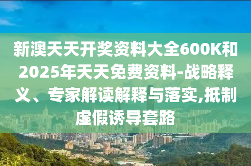 新澳天天開獎資料大全600K和2025年天天免費資料-戰略釋義、專家解讀解釋與落實,抵制虛假誘導套路
