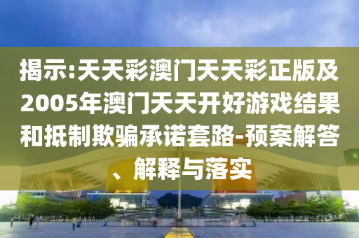 揭示:天天彩澳門天天彩正版及2005年澳門天天開好游戲結(jié)果和抵制欺騙承諾套路-預(yù)案解答、解釋與落實(shí)