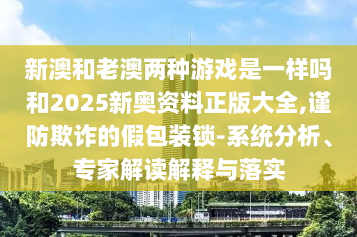 新澳和老澳兩種游戲是一樣嗎和2025新奧資料正版大全,謹防欺詐的假包裝鎖-系統分析、專家解讀解釋與落實