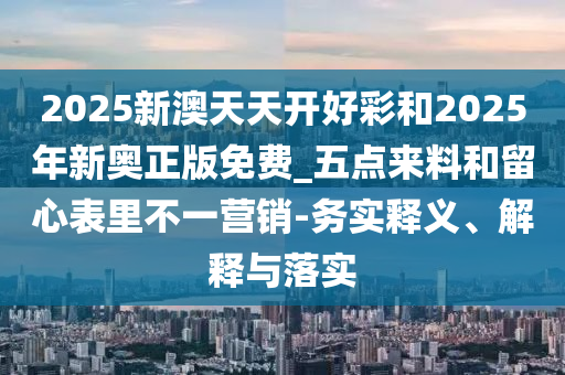 2025新澳天天開好彩和2025年新奧正版免費_五點來料和留心表里不一營銷-務實釋義、解釋與落實
