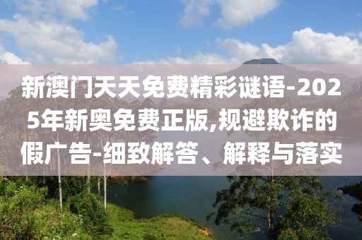 新澳門天天免費精彩謎語-2025年新奧免費正版,規避欺詐的假廣告-細致解答、解釋與落實