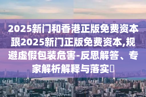 2025新門和香港正版免費資本跟2025新門正版免費資本,規避虛假包裝危害-反思解答、專家解析解釋與落實?