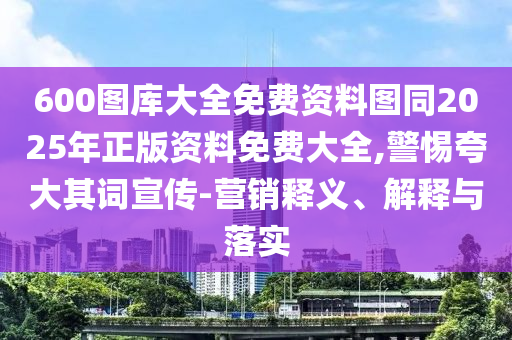 600圖庫大全免費資料圖同2025年正版資料免費大全,警惕夸大其詞宣傳-營銷釋義、解釋與落實